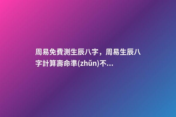 周易免費測生辰八字，周易生辰八字計算壽命準(zhǔn)不準(zhǔn) 周易生辰八字查詢，生辰八字查詢